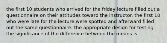 the first 10 students who arrived for the friday lecture filled out a questionnaire on their attitudes toward the instructor. the first 10 who were late for the lecture were spotted and afterward filled out the same questionnaire. the appropriate design for testing the significance of the difference between the means is