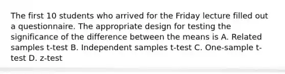 The first 10 students who arrived for the Friday lecture filled out a questionnaire. The appropriate design for testing the significance of the difference between the means is A. Related samples t-test B. Independent samples t-test C. One-sample t-test D. z-test