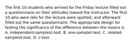 The first 10 students who arrived for the Friday lecture filled out a questionnaire on their attitudes toward the instructor. The first 10 who were late for the lecture were spotted, and afterward filled out the same questionnaire. The appropriate design for testing the significance of the difference between the means is A. independent-samplest-test. B. one-samplet-test. C. related-samplest-test. D. z-test.