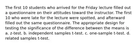 The first 10 students who arrived for the Friday lecture filled out a questionnaire on their attitudes toward the instructor. The first 10 who were late for the lecture were spotted, and afterward filled out the same questionnaire. The appropriate design for testing the significance of the difference between the means is a. z-test. b. independent samples t-test. c. one-sample t-test. d. related samples t-test.