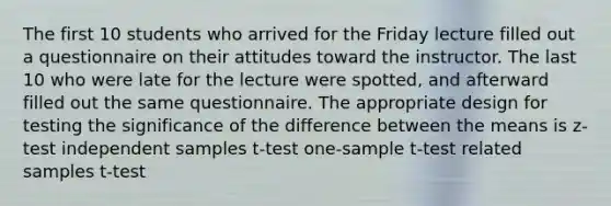 The first 10 students who arrived for the Friday lecture filled out a questionnaire on their attitudes toward the instructor. The last 10 who were late for the lecture were spotted, and afterward filled out the same questionnaire. The appropriate design for testing the significance of the difference between the means is z-test independent samples t-test one-sample t-test related samples t-test