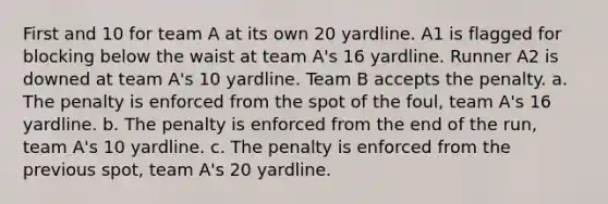 First and 10 for team A at its own 20 yardline. A1 is flagged for blocking below the waist at team A's 16 yardline. Runner A2 is downed at team A's 10 yardline. Team B accepts the penalty. a. The penalty is enforced from the spot of the foul, team A's 16 yardline. b. The penalty is enforced from the end of the run, team A's 10 yardline. c. The penalty is enforced from the previous spot, team A's 20 yardline.