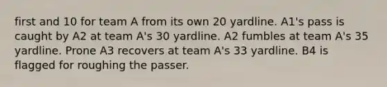 first and 10 for team A from its own 20 yardline. A1's pass is caught by A2 at team A's 30 yardline. A2 fumbles at team A's 35 yardline. Prone A3 recovers at team A's 33 yardline. B4 is flagged for roughing the passer.