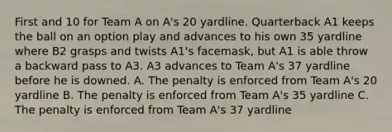 First and 10 for Team A on A's 20 yardline. Quarterback A1 keeps the ball on an option play and advances to his own 35 yardline where B2 grasps and twists A1's facemask, but A1 is able throw a backward pass to A3. A3 advances to Team A's 37 yardline before he is downed. A. The penalty is enforced from Team A's 20 yardline B. The penalty is enforced from Team A's 35 yardline C. The penalty is enforced from Team A's 37 yardline