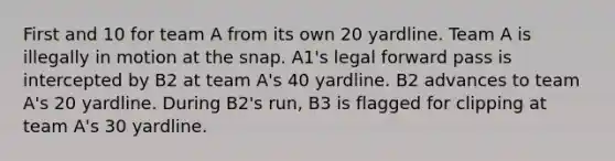 First and 10 for team A from its own 20 yardline. Team A is illegally in motion at the snap. A1's legal forward pass is intercepted by B2 at team A's 40 yardline. B2 advances to team A's 20 yardline. During B2's run, B3 is flagged for clipping at team A's 30 yardline.