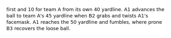 first and 10 for team A from its own 40 yardline. A1 advances the ball to team A's 45 yardline when B2 grabs and twists A1's facemask. A1 reaches the 50 yardline and fumbles, where prone B3 recovers the loose ball.