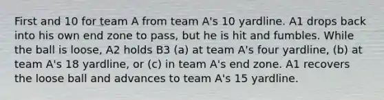 First and 10 for team A from team A's 10 yardline. A1 drops back into his own end zone to pass, but he is hit and fumbles. While the ball is loose, A2 holds B3 (a) at team A's four yardline, (b) at team A's 18 yardline, or (c) in team A's end zone. A1 recovers the loose ball and advances to team A's 15 yardline.