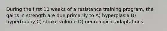 During the first 10 weeks of a resistance training program, the gains in strength are due primarily to A) hyperplasia B) hypertrophy C) stroke volume D) neurological adaptations