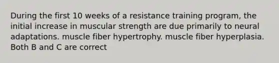 During the first 10 weeks of a resistance training program, the initial increase in muscular strength are due primarily to neural adaptations. muscle fiber hypertrophy. muscle fiber hyperplasia. Both B and C are correct