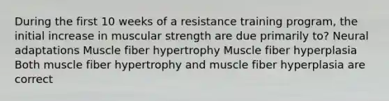 During the first 10 weeks of a resistance training program, the initial increase in muscular strength are due primarily to? Neural adaptations Muscle fiber hypertrophy Muscle fiber hyperplasia Both muscle fiber hypertrophy and muscle fiber hyperplasia are correct