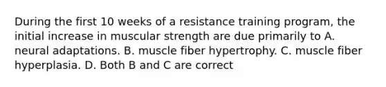 During the first 10 weeks of a resistance training program, the initial increase in muscular strength are due primarily to A. neural adaptations. B. muscle fiber hypertrophy. C. muscle fiber hyperplasia. D. Both B and C are correct