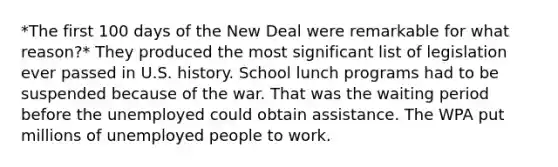 *The first 100 days of the New Deal were remarkable for what reason?* They produced the most significant list of legislation ever passed in U.S. history. School lunch programs had to be suspended because of the war. That was the waiting period before the unemployed could obtain assistance. The WPA put millions of unemployed people to work.