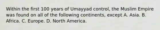 Within the first 100 years of Umayyad control, the Muslim Empire was found on all of the following continents, except A. Asia. B. Africa. C. Europe. D. North America.