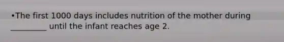 •The first 1000 days includes nutrition of the mother during _________ until the infant reaches age 2.