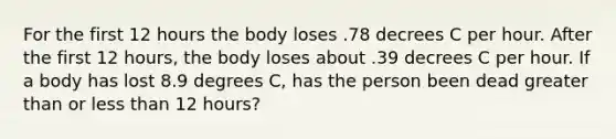 For the first 12 hours the body loses .78 decrees C per hour. After the first 12 hours, the body loses about .39 decrees C per hour. If a body has lost 8.9 degrees C, has the person been dead greater than or less than 12 hours?