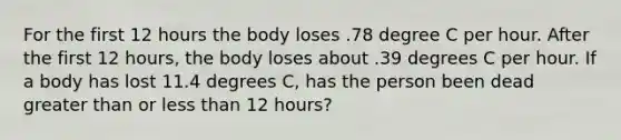 For the first 12 hours the body loses .78 degree C per hour. After the first 12 hours, the body loses about .39 degrees C per hour. If a body has lost 11.4 degrees C, has the person been dead greater than or less than 12 hours?