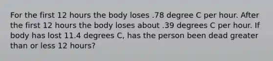 For the first 12 hours the body loses .78 degree C per hour. After the first 12 hours the body loses about .39 degrees C per hour. If body has lost 11.4 degrees C, has the person been dead greater than or less 12 hours?