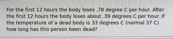 For the first 12 hours the body loses .78 degree C per hour. After the first 12 hours the body loses about .39 degrees C per hour. If the temperature of a dead body is 33 degrees C (normal 37 C) how long has this person been dead?