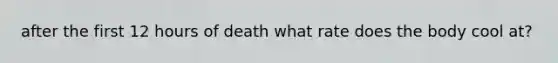 after the first 12 hours of death what rate does the body cool at?