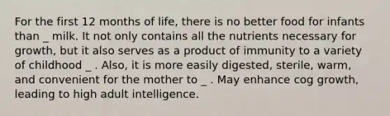 For the first 12 months of life, there is no better food for infants than _ milk. It not only contains all the nutrients necessary for growth, but it also serves as a product of immunity to a variety of childhood _ . Also, it is more easily digested, sterile, warm, and convenient for the mother to _ . May enhance cog growth, leading to high adult intelligence.