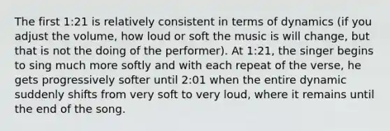 The first 1:21 is relatively consistent in terms of dynamics (if you adjust the volume, how loud or soft the music is will change, but that is not the doing of the performer). At 1:21, the singer begins to sing much more softly and with each repeat of the verse, he gets progressively softer until 2:01 when the entire dynamic suddenly shifts from very soft to very loud, where it remains until the end of the song.