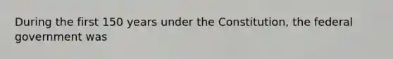 During the first 150 years under the Constitution, the federal government was