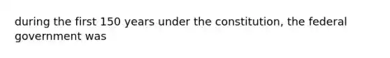 during the first 150 years under the constitution, the federal government was