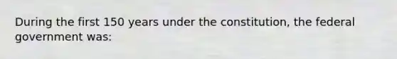 During the first 150 years under the constitution, the federal government was: