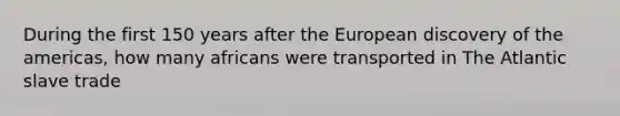 During the first 150 years after the European discovery of the americas, how many africans were transported in The Atlantic slave trade