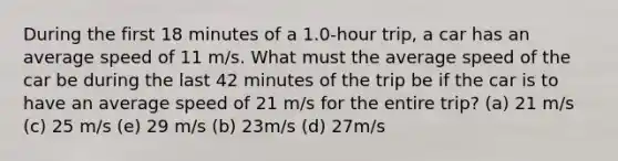 During the first 18 minutes of a 1.0-hour trip, a car has an average speed of 11 m/s. What must the average speed of the car be during the last 42 minutes of the trip be if the car is to have an average speed of 21 m/s for the entire trip? (a) 21 m/s (c) 25 m/s (e) 29 m/s (b) 23m/s (d) 27m/s