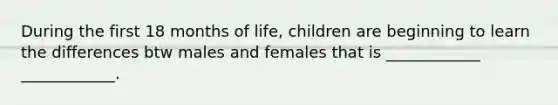 During the first 18 months of life, children are beginning to learn the differences btw males and females that is ____________ ____________.