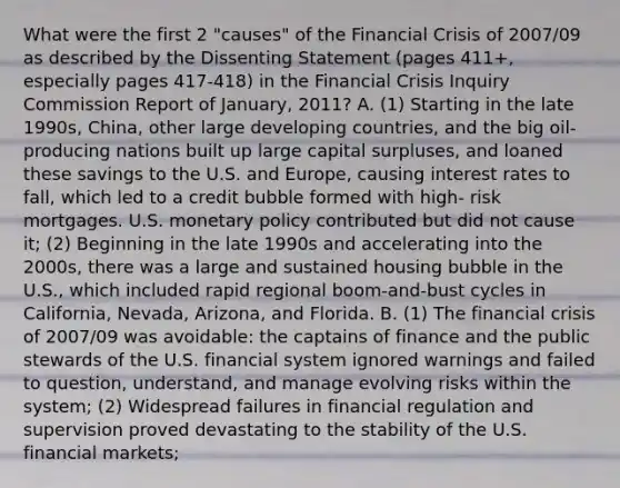 What were the first 2 "causes" of the Financial Crisis of 2007/09 as described by the Dissenting Statement (pages 411+, especially pages 417-418) in the Financial Crisis Inquiry Commission Report of January, 2011? A. (1) Starting in the late 1990s, China, other large developing countries, and the big oil-producing nations built up large capital surpluses, and loaned these savings to the U.S. and Europe, causing interest rates to fall, which led to a credit bubble formed with high- risk mortgages. U.S. monetary policy contributed but did not cause it; (2) Beginning in the late 1990s and accelerating into the 2000s, there was a large and sustained housing bubble in the U.S., which included rapid regional boom-and-bust cycles in California, Nevada, Arizona, and Florida. B. (1) The financial crisis of 2007/09 was avoidable: the captains of finance and the public stewards of the U.S. financial system ignored warnings and failed to question, understand, and manage evolving risks within the system; (2) Widespread failures in financial regulation and supervision proved devastating to the stability of the U.S. financial markets;