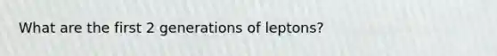 What are the first 2 generations of leptons?