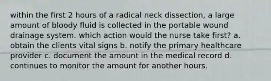 within the first 2 hours of a radical neck dissection, a large amount of bloody fluid is collected in the portable wound drainage system. which action would the nurse take first? a. obtain the clients vital signs b. notify the primary healthcare provider c. document the amount in the medical record d. continues to monitor the amount for another hours.