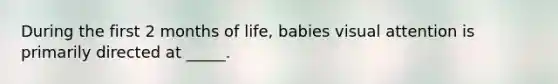 During the first 2 months of life, babies visual attention is primarily directed at _____.