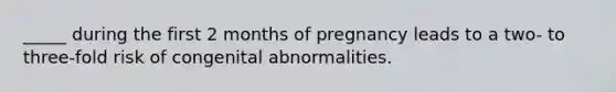 _____ during the first 2 months of pregnancy leads to a two- to three-fold risk of congenital abnormalities.