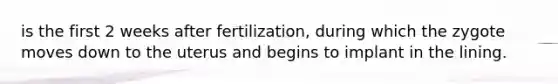 is the first 2 weeks after fertilization, during which the zygote moves down to the uterus and begins to implant in the lining.