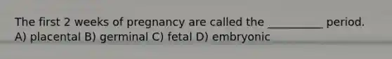 The first 2 weeks of pregnancy are called the __________ period. A) placental B) germinal C) fetal D) embryonic