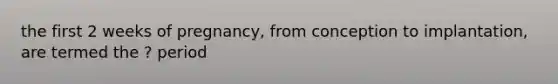the first 2 weeks of pregnancy, from conception to implantation, are termed the ? period