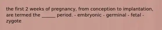 the first 2 weeks of pregnancy, from conception to implantation, are termed the ______ period. - embryonic - germinal - fetal - zygote