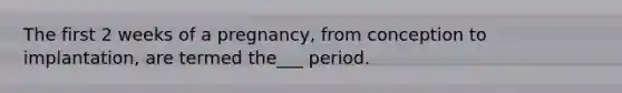 The first 2 weeks of a pregnancy, from conception to implantation, are termed the___ period.