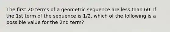 The first 20 terms of a geometric sequence are less than 60. If the 1st term of the sequence is 1/2, which of the following is a possible value for the 2nd term?