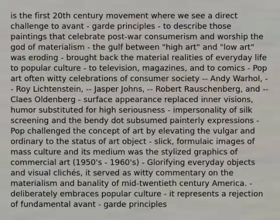 is the first 20th century movement where we see a direct challenge to avant - garde principles - to describe those paintings that celebrate post-war consumerism and worship the god of materialism - the gulf between "high art" and "low art" was eroding - brought back the material realities of everyday life to popular culture - to television, magazines, and to comics - Pop art often witty celebrations of consumer society -- Andy Warhol, -- Roy Lichtenstein, -- Jasper Johns, -- Robert Rauschenberg, and -- Claes Oldenberg - surface appearance replaced inner visions, humor substituted for high seriousness - impersonality of silk screening and the bendy dot subsumed painterly expressions - Pop challenged the concept of art by elevating the vulgar and ordinary to the status of art object - slick, formulaic images of mass culture and its medium was the stylized graphics of commercial art (1950's - 1960's) - Glorifying everyday objects and visual clichés, it served as witty commentary on the materialism and banality of mid-twentieth century America. - deliberately embraces popular culture - it represents a rejection of fundamental avant - garde principles