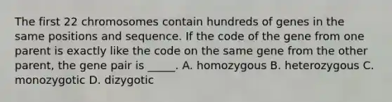 The first 22 chromosomes contain hundreds of genes in the same positions and sequence. If the code of the gene from one parent is exactly like the code on the same gene from the other parent, the gene pair is _____. A. homozygous B. heterozygous C. monozygotic D. dizygotic