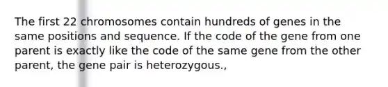 The first 22 chromosomes contain hundreds of genes in the same positions and sequence. If the code of the gene from one parent is exactly like the code of the same gene from the other parent, the gene pair is heterozygous.,