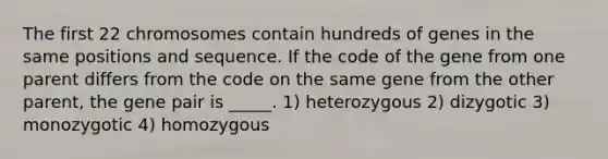 The first 22 chromosomes contain hundreds of genes in the same positions and sequence. If the code of the gene from one parent differs from the code on the same gene from the other parent, the gene pair is _____. 1) heterozygous 2) dizygotic 3) monozygotic 4) homozygous