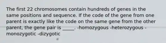 The first 22 chromosomes contain hundreds of genes in the same positions and sequence. If the code of the gene from one parent is exactly like the code on the same gene from the other parent, the gene pair is _____. -homozygous -heterozygous -monozygotic -dizygotic