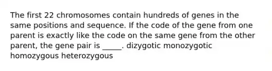 The first 22 chromosomes contain hundreds of genes in the same positions and sequence. If the code of the gene from one parent is exactly like the code on the same gene from the other parent, the gene pair is _____. dizygotic monozygotic homozygous heterozygous