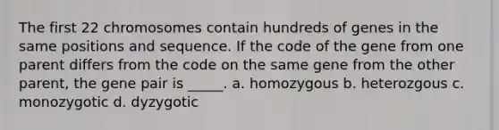 The first 22 chromosomes contain hundreds of genes in the same positions and sequence. If the code of the gene from one parent differs from the code on the same gene from the other parent, the gene pair is _____. a. homozygous b. heterozgous c. monozygotic d. dyzygotic