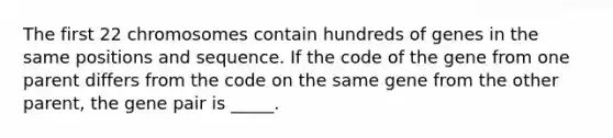 The first 22 chromosomes contain hundreds of genes in the same positions and sequence. If the code of the gene from one parent differs from the code on the same gene from the other parent, the gene pair is _____.